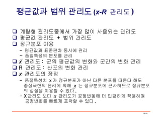 계량형 관리도중에서 가장 많이 사용되는 관리도 평균값 관리도  +  범위 관리도 정규분포 이용 -  평균값과 표준편차 동시에 관리 -  품질특성의 분포를 관리  x   관리도 :  군의 평균값의 변화와 군간의 변화 관리 R  관리도 :  산포의 변화 관리 x   관리도의 장점 -  품질특성치  x 가 정규분포가 아닌 다른 분포를 따른다 해도 중심극한의 원리에 의해  x   는 정규분포에 근사하므로 정규분포 의 성질을 이용할 수 있다 . - X 관리도 보다  x   관리도가 공정변동에 더 민감하게 작용하며  공정변화를 빠르게 포착할 수 있다 . 평균값과 범위 관리도 ( x-R   관리도 ) 