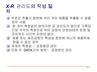 X-R   관리도 의 작성 절차 부분군 추출시 한번에 여러 개의 제품을 추출할 수 없을 경우 사용 한 개의 측정값이 얻어지면 곧 관리도의 점으로 기록되 므로 각각의 측정으로 부터 공정의 안정상태의 판정 및 조치까지 시간적 지연이 없다 . 제품 또는 제조공정의 특성상 한번에 하나의 제품밖에 얻을 수 없는 경우 개개의 측정값  :  공정평균 관리 인접 두  DATA 간의 범위 :  공정분산 관리 