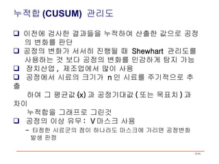 누적합 (CUSUM)  관리도 이전에 검사한 결과들을 누적하여 산출한 값으로 공정 의 변화를 판단   공정의 변화가 서서히 진행될 때  Shewhart  관리도를 사용하는 것 보다 공정의 변화를 민감하게 탐지 가능 장치산업 ,  제조업에서 많이 사용 공정에서 시료의 크기가  n 인 시료를 주기적으로 추출 하여 그 평균값 (x) 과 공정기대값 ( 또는 목표치 ) 과 차이 누적합을 그래프로 그린것 공정의 이상 유무 :  V 마스크 사용 -  타점한 시료군의 점이 하나라도 마스크에 가리면 공정변화 발생 판정 