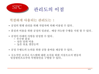 관리도의 이점 적절하게 사용되는 관리도는  :   공정의 현행 관리를 위해 작업자에 의해 이용될 수 있다 . 품질과 비용을 위한 공정의 일관된 ,  예상 가능한 수행을 지원 할 수 있다 . 공정이 아래의 사항을 달성할 수 있다 .   -  우수한 품질   -  낮은 단위 비용   -  높은 유효 생산능력 공정 수행도의 논의를 위한 공통 용어를 제공할 수 있다 . 국소적인 조치나 시스템에 대한 조치를 위한 지침으로서 변동의    일상원인으로부터 특별원인을 구별할 수 있다 .  SPC 