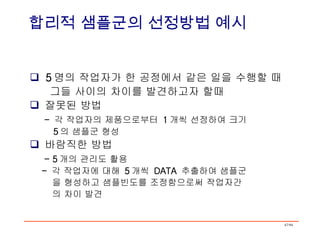5 명의 작업자가 한 공정에서 같은 일을 수행할 때 그들 사이의 차이를 발견하고자 할때 잘못된 방법 -  각 작업자의 제품으로부터  1 개씩 선정하여 크기 5 의 샘플군 형성 바람직한 방법 - 5 개의 관리도 활용 -  각 작업자에 대해  5 개씩  DATA  추출하여 샘플군 을 형성하고 샘플빈도를 조정함으로써 작업자간 의 차이 발견 합리적 샘플군의 선정방법 예시 