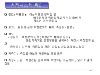 측정시스템 용어 참값 ( 목표값 ):  이상적으로 정확한 값 매우정확한 측정장치로 무수히 많이 측 정하여 얻은 평균값 오차 :  참값과 실제 측정값과의 차이 ( 측정값 - 참값 ) 정도 -  정밀도 :  측정값의 산포 ( 측정값의 흩어짐 정도 ) 동일계측기로 동일부품을 반복하여 측정시 측정값의 변화 -  정확도 :  치우침 ( 측정값의 평균 - 참값 ),  참값과의 일치정도 계측기 :  측정을 하는데 사용하는 모든 도구 측정시스템 :  측정값을 얻기 위해 투입되는 모든 인적 ,  물적 자원의 집합 