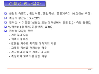 정확성 평가절차 한명의 측정자 ,  동일부품 ,  동일특성 ,  동일계측기  10 회이상 측정 측정의 평균값 :  X =   X/n 정확성  =  기준값 ( 실험실 또는 계측실에서 얻은 값 ) -  측정 평균값 % 정확성 ( 정확성 / 공정변동 ) X 100 정확성 오차의 원인 -  기준값의 오차 -  계측기의 마모 -  잘못된 치수로 제작된 계측기의 사용 -  그롯된 특성을 측정하는 경우 -  검교정되지 않은 계측기의 사용 -  측정자가 계측기를 잘못 사용 