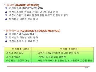 *  범위법 (RANGE METHOD) 간이평가법 (SHORT METHOD) 측정시스템의 변동을 신속하고 간단하게 평가 측정시스템의 전체적인 형태만을 빠르고 간단하게 평가 반복성과 재현성 분리 불가  *  평균범위법 (AVERAGE & RANGE METHOD) 분리평가법 (GAGE R & R) 반복성과 재현성 분리 평가 측정시스템 오차 해결 방안  반복성  >  재현성  반복성  <  재현성 계측기 보전 필요  계측기 사용 / 판독방법에 대한 훈련 부족 계측기 재설계  계측기 다이얼 교정 불명확 측정위치 ,  고정구 개선  측정자가 계측기를 일관성 있게 사용토록 고정물 필요 