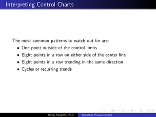 Why do Companies use SPC? 
SPC itself will not make improvements. 
SPC will give operating personnel a tool to identify when a 
special cause of variation has entered the process so that the 
special cause can be 
eliminated (if the special cause has a negative impact on the 
process), or 
built into the process (if the special cause has a positive 
impact on the process) 
Moreover, SPC allows to 
eliminate constant tweaking of the process 
identify opportunities for improvement that can lead to 
reduced variation and processes that are better aimed at their 
target 
Nicola Mezzetti, Ph.D. Statistical Process Control 
 