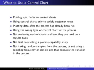Process Mean Chart 
Center Line 
x = 
Pm 
i=1 
Pn 
j=1 xij 
mn 
Control Limits 
x  3 
where 99.73% of all data 
points should fall. 
Plotted Statistics 
xi = 
Pn 
j=1 xij 
n 
Nicola Mezzetti, Ph.D. Statistical Process Control 
 