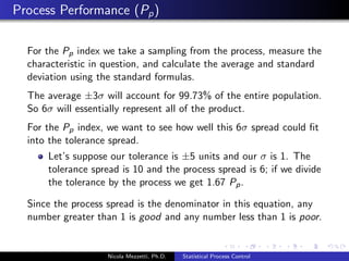 Combining Variability and Mean Charts 
The R chart is examined before the x chart: 
if the R chart indicates the sample variability is in statistical 
control, then the x chart is examined to determine if the 
sample mean is also in statistical control 
if the sample variability is not in statistical control, then the 
entire process is judged to be not in statistical control 
Nicola Mezzetti, Ph.D. Statistical Process Control 
 