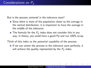 Control Points 
Before initiating any SPC program it is necessary to identify what 
to count, that is control points. Control points can be related to 
Process 
Product 
Financials 
Nicola Mezzetti, Ph.D. Statistical Process Control 
 