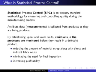 What is Statistical Process Control? 
Statistical Process Control (SPC) is an industry standard 
methodology for measuring and controlling quality during the 
manufacturing process. 
Attribute data (measurements) is collected from products as they 
are being produced. 
By establishing upper and lower limits, variations in the 
processes are monitored before they result in a defective 
product, 
reducing the amount of material scrap along with direct and 
indirect labor waste 
eliminating the need for  