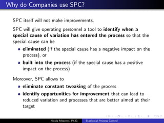 rst of a growing range of SPC charts, commissioned by 
Bell Laboratories to improve the quality of telephones 
manufactured. 
Understanding the causes of variation within an industrial process 
proved indispensable to identify actions to improve process and 
output. In the 1950's, with the eective use of SPC, Deming 
converted post war Japan into the world leader of manufacturing 
excellence. 
This approach is increasingly being applied in service industry by 
thinking of systems as processes. As well as providing a basis for 
quality improvement, SPC Charts also oer alternative methods of 
displaying data. 
Nicola Mezzetti, Ph.D. Statistical Process Control 
 