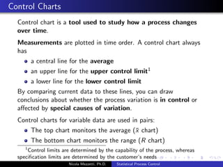 When to use Statistical Process Control? 
Are your quality costs really known? 
Can current data be used to improve your processes, or is it 
just data for the sake of data? 
Are the right kinds of data being collected in the right areas? 
Are decisions being made based on true data? 
Can you easily determine the cause of quality issues? 
Do you know when to perform preventative maintenance on 
machines? 
Can you accurately predict yields and output results? 
Nicola Mezzetti, Ph.D. Statistical Process Control 
 