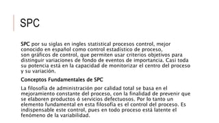 SPC
SPC por su siglas en ingles statistical procesos control, mejor
conocido en español como control estadístico de proceso,
son gráficos de control, que permiten usar criterios objetivos para
distinguir variaciones de fondo de eventos de importancia. Casi toda
su potencia está en la capacidad de monitorizar el centro del proceso
y su variación.
Conceptos Fundamentales de SPC
La filosofía de administración por calidad total se basa en el
mejoramiento constante del proceso, con la finalidad de prevenir que
se elaboren productos ó servicios defectuosos. Por lo tanto un
elemento fundamental en esta filosofía es el control del proceso. Es
indispensable este control, pues en todo proceso está latente el
fenómeno de la variabilidad.
 