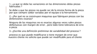 1.-¿a que se debe las variaciones en las dimensiones delas piezas
fabricadas ?
Se debe a que las piezas no puede ser de la misma forma de la pieza
por que siempre saldar variadas por el equipo o la herramienta
2.-¿Por qué no se construyen maquinas que fabriquen piezas con las
dimensiones exactas?
Ninguna de las maquinas no es exactas algunas veces salen piezas
defectuosas con margen de error , pero todo tiene tolerancia de erro
o pieza
3.-¿Escribe una definición preliminar de variabilidad del proceso ?
proceso es que puede modificarse o tiene margen de error que
nuestro cliente no solicito que puede ser modificable para el cliente
 