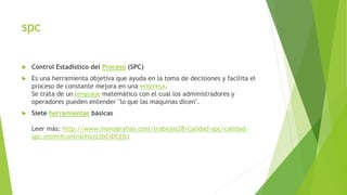 spc
 Control Estadístico del Proceso (SPC)
 Es una herramienta objetiva que ayuda en la toma de decisiones y facilita el
proceso de constante mejora en una empresa.
Se trata de un lenguaje matemático con el cual los administradores y
operadores pueden entender "lo que las maquinas dicen".
 Siete herramientas básicas
Leer más: http://www.monografias.com/trabajos28/calidad-spc/calidad-
spc.shtml#control#ixzz3bCiDCEBJ
 