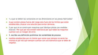  1.a que se deben las variaciones en las dimensiones en las piezas fabricadas?
 A que existen piezas fueras del rango esta fuera de los limites que están
establecidos y buscar una solución para evitar demoras.
 2.por que no se construyen maquinas que fabrique piezas con medidas
exactas ? Por que por eso existen tolerancia por que todas las maquinas
cuentan con un margen de error.
 3. escribe una definición preliminar de variabilidad de proceso
 medida establecidas por el cliente que varian que siempre no serán las
mismas es por eso que siempre cuentan con una tolerancia que se debe de
respetar.
 