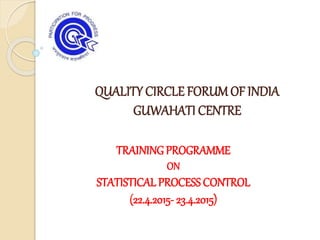 QUALITY CIRCLE FORUMOF INDIA
GUWAHATI CENTRE
TRAINING PROGRAMME
ON
STATISTICAL PROCESS CONTROL
(22.4.2015- 23.4.2015)
 
