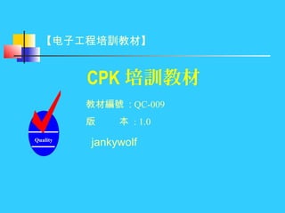 CPK 培訓教材
Quality
jankywolf
教材編號 : QC-009
版 本 : 1.0
【电子工程培訓教材】
 