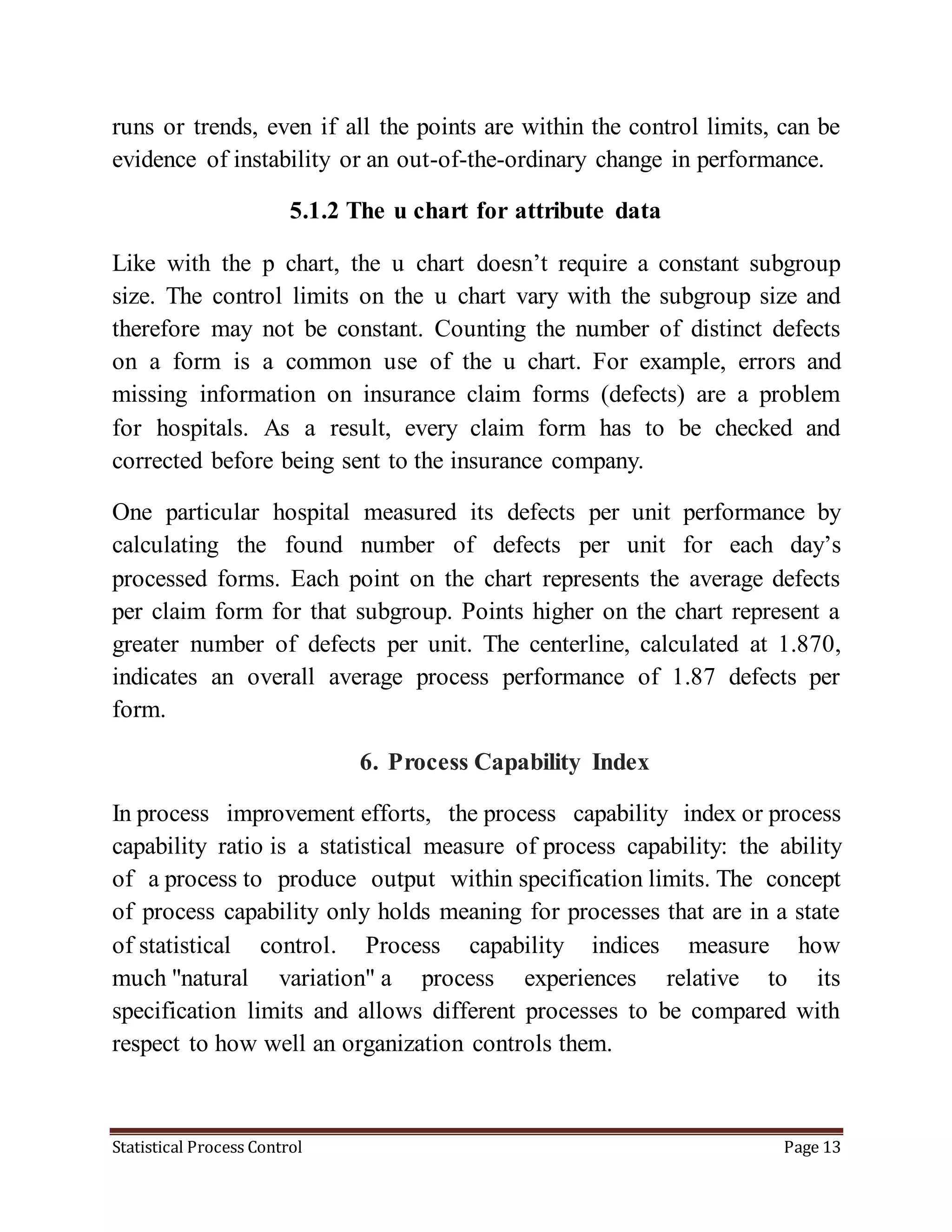 Statistical Process Control Page 13
runs or trends, even if all the points are within the control limits, can be
evidence of instability or an out-of-the-ordinary change in performance.
5.1.2 The u chart for attribute data
Like with the p chart, the u chart doesn’t require a constant subgroup
size. The control limits on the u chart vary with the subgroup size and
therefore may not be constant. Counting the number of distinct defects
on a form is a common use of the u chart. For example, errors and
missing information on insurance claim forms (defects) are a problem
for hospitals. As a result, every claim form has to be checked and
corrected before being sent to the insurance company.
One particular hospital measured its defects per unit performance by
calculating the found number of defects per unit for each day’s
processed forms. Each point on the chart represents the average defects
per claim form for that subgroup. Points higher on the chart represent a
greater number of defects per unit. The centerline, calculated at 1.870,
indicates an overall average process performance of 1.87 defects per
form.
6. Process Capability Index
In process improvement efforts, the process capability index or process
capability ratio is a statistical measure of process capability: the ability
of a process to produce output within specification limits. The concept
of process capability only holds meaning for processes that are in a state
of statistical control. Process capability indices measure how
much "natural variation" a process experiences relative to its
specification limits and allows different processes to be compared with
respect to how well an organization controls them.
 