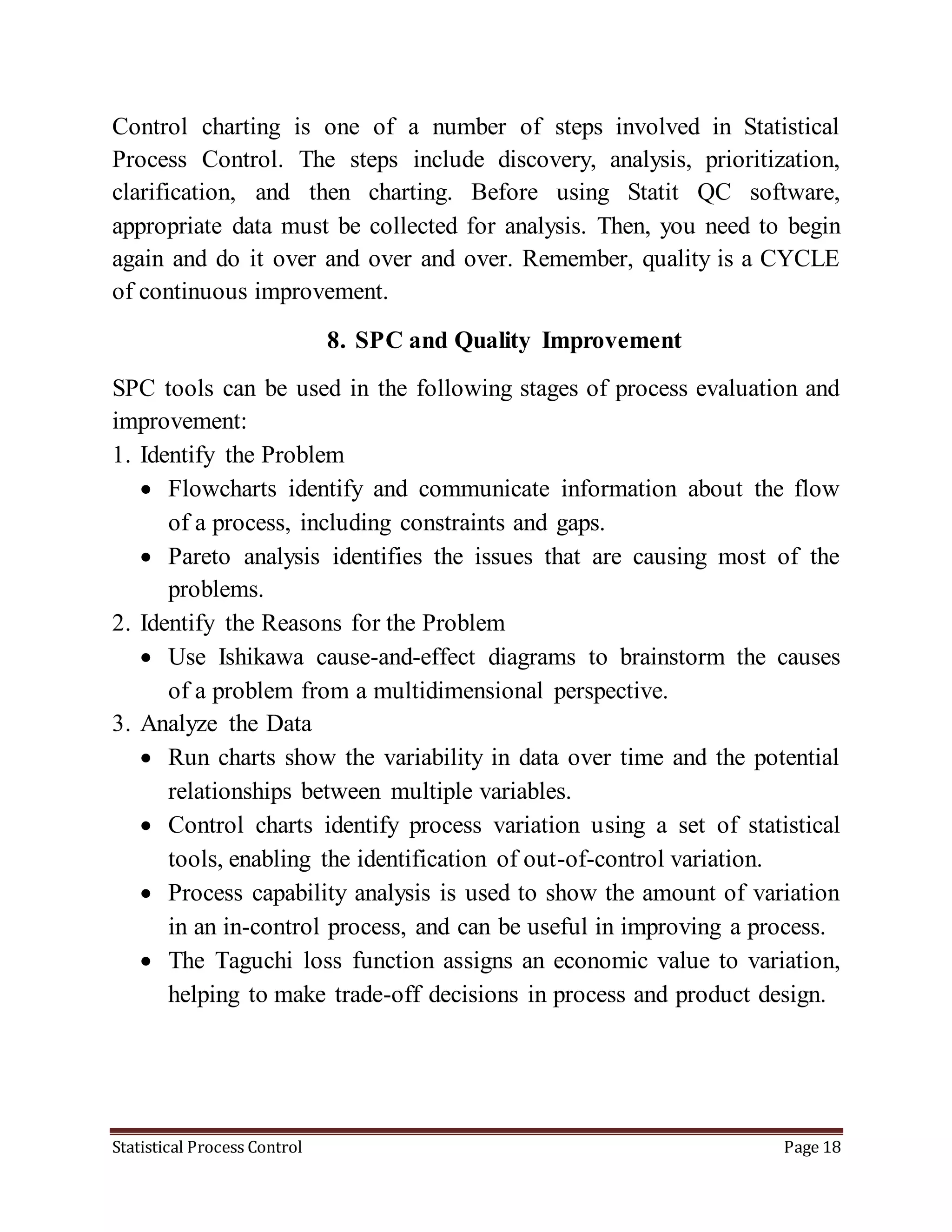 Statistical Process Control Page 18
Control charting is one of a number of steps involved in Statistical
Process Control. The steps include discovery, analysis, prioritization,
clarification, and then charting. Before using Statit QC software,
appropriate data must be collected for analysis. Then, you need to begin
again and do it over and over and over. Remember, quality is a CYCLE
of continuous improvement.
8. SPC and Quality Improvement
SPC tools can be used in the following stages of process evaluation and
improvement:
1. Identify the Problem
 Flowcharts identify and communicate information about the flow
of a process, including constraints and gaps.
 Pareto analysis identifies the issues that are causing most of the
problems.
2. Identify the Reasons for the Problem
 Use Ishikawa cause-and-effect diagrams to brainstorm the causes
of a problem from a multidimensional perspective.
3. Analyze the Data
 Run charts show the variability in data over time and the potential
relationships between multiple variables.
 Control charts identify process variation using a set of statistical
tools, enabling the identification of out-of-control variation.
 Process capability analysis is used to show the amount of variation
in an in-control process, and can be useful in improving a process.
 The Taguchi loss function assigns an economic value to variation,
helping to make trade-off decisions in process and product design.
 