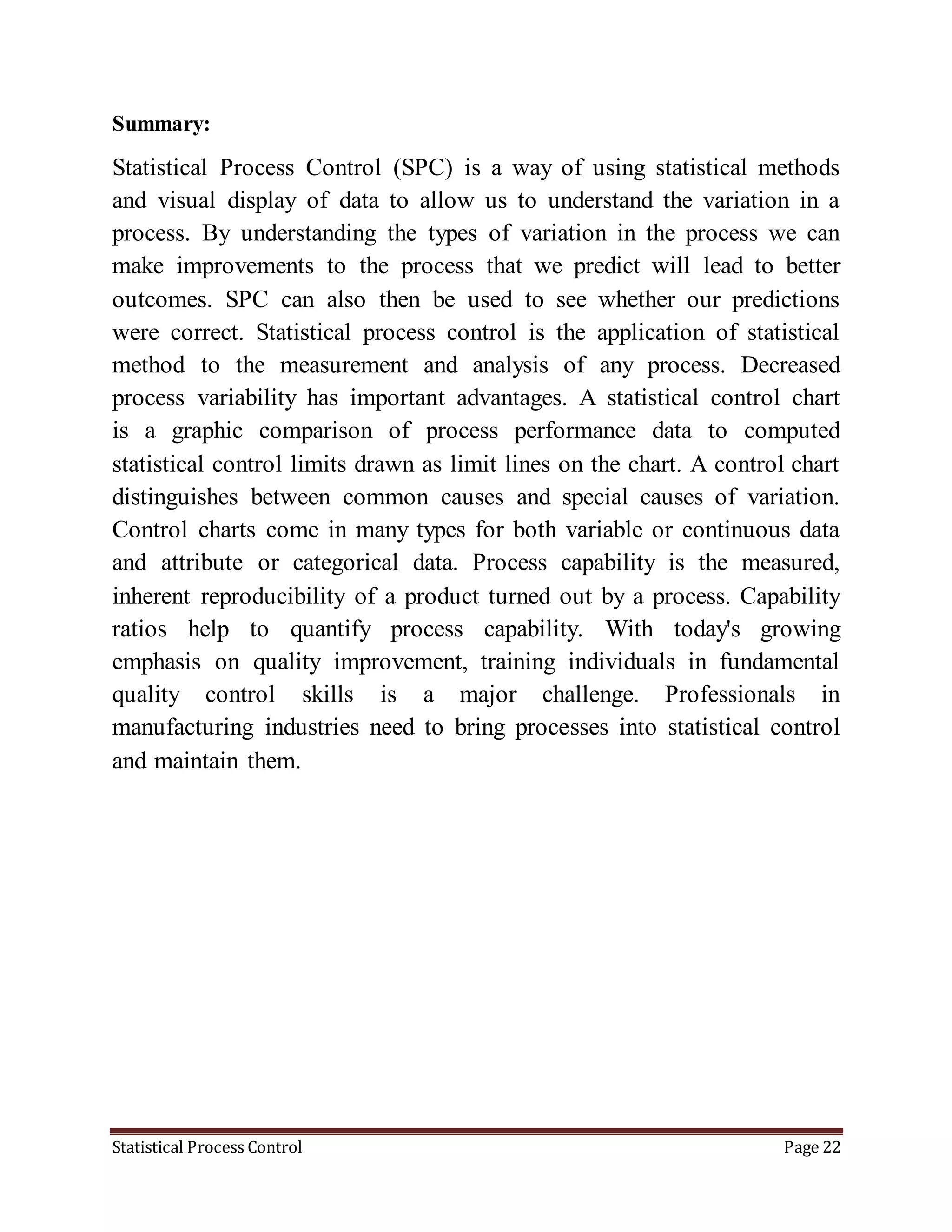 Statistical Process Control Page 22
Summary:
Statistical Process Control (SPC) is a way of using statistical methods
and visual display of data to allow us to understand the variation in a
process. By understanding the types of variation in the process we can
make improvements to the process that we predict will lead to better
outcomes. SPC can also then be used to see whether our predictions
were correct. Statistical process control is the application of statistical
method to the measurement and analysis of any process. Decreased
process variability has important advantages. A statistical control chart
is a graphic comparison of process performance data to computed
statistical control limits drawn as limit lines on the chart. A control chart
distinguishes between common causes and special causes of variation.
Control charts come in many types for both variable or continuous data
and attribute or categorical data. Process capability is the measured,
inherent reproducibility of a product turned out by a process. Capability
ratios help to quantify process capability. With today's growing
emphasis on quality improvement, training individuals in fundamental
quality control skills is a major challenge. Professionals in
manufacturing industries need to bring processes into statistical control
and maintain them.
 