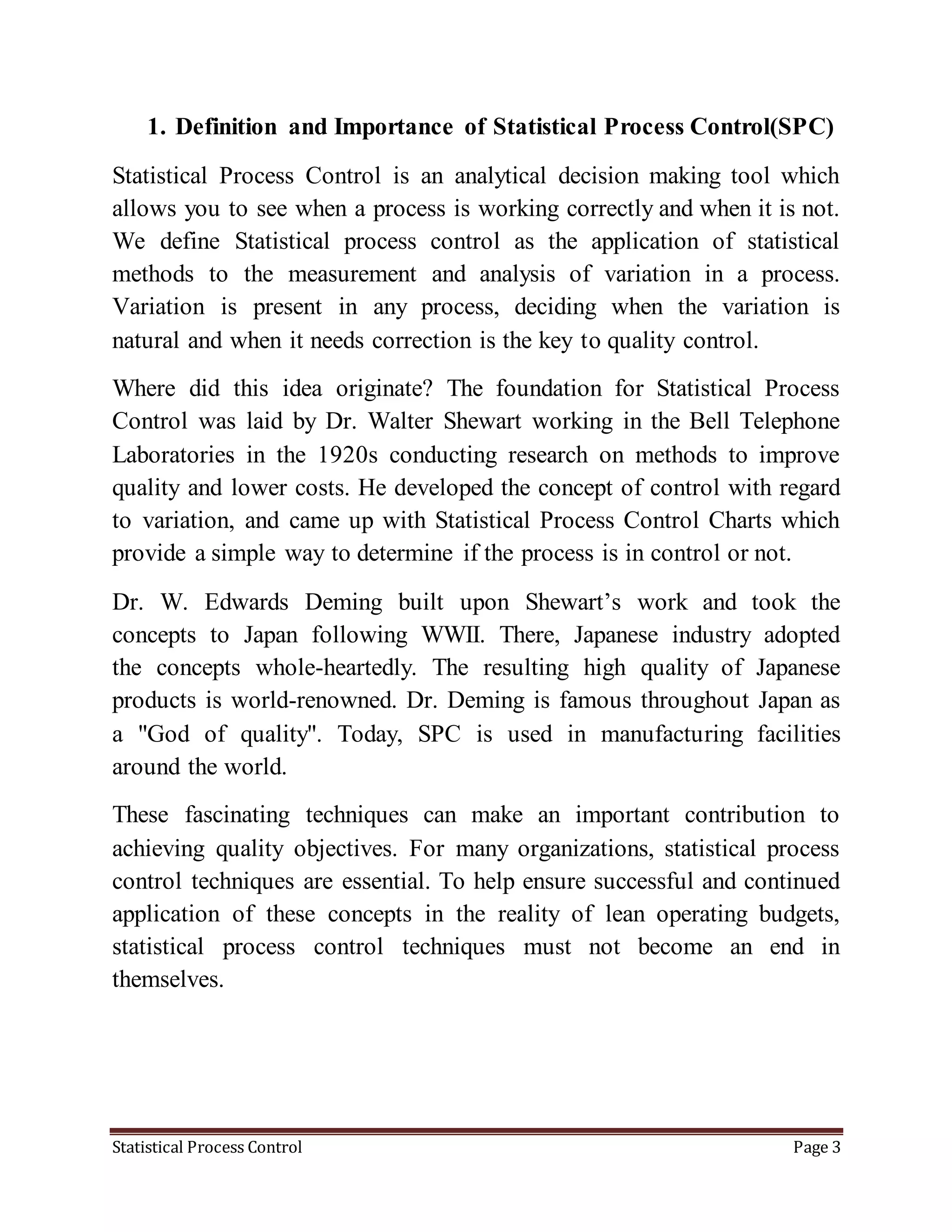 Statistical Process Control Page 3
1. Definition and Importance of Statistical Process Control(SPC)
Statistical Process Control is an analytical decision making tool which
allows you to see when a process is working correctly and when it is not.
We define Statistical process control as the application of statistical
methods to the measurement and analysis of variation in a process.
Variation is present in any process, deciding when the variation is
natural and when it needs correction is the key to quality control.
Where did this idea originate? The foundation for Statistical Process
Control was laid by Dr. Walter Shewart working in the Bell Telephone
Laboratories in the 1920s conducting research on methods to improve
quality and lower costs. He developed the concept of control with regard
to variation, and came up with Statistical Process Control Charts which
provide a simple way to determine if the process is in control or not.
Dr. W. Edwards Deming built upon Shewart’s work and took the
concepts to Japan following WWII. There, Japanese industry adopted
the concepts whole-heartedly. The resulting high quality of Japanese
products is world-renowned. Dr. Deming is famous throughout Japan as
a "God of quality". Today, SPC is used in manufacturing facilities
around the world.
These fascinating techniques can make an important contribution to
achieving quality objectives. For many organizations, statistical process
control techniques are essential. To help ensure successful and continued
application of these concepts in the reality of lean operating budgets,
statistical process control techniques must not become an end in
themselves.
 