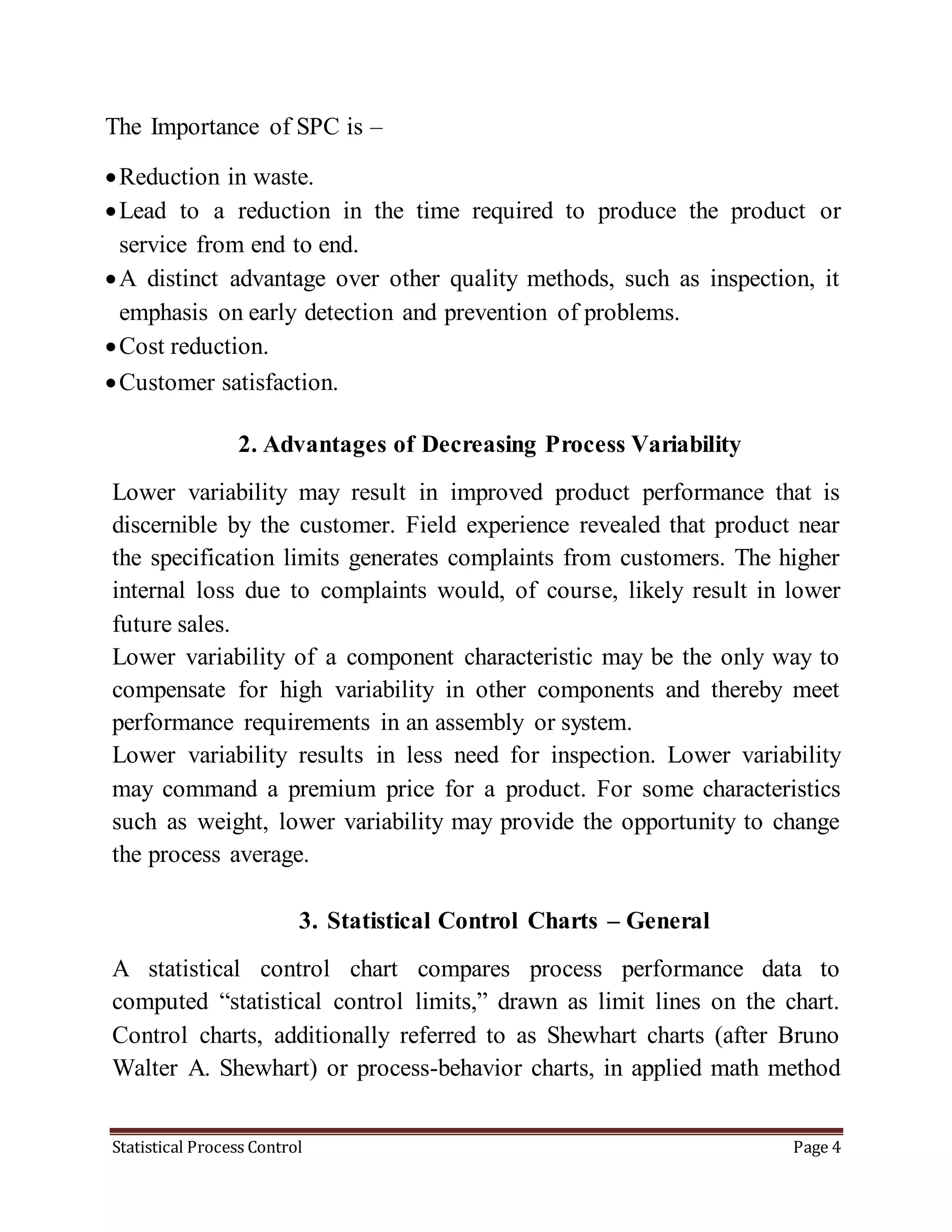 Statistical Process Control Page 4
The Importance of SPC is –
Reduction in waste.
Lead to a reduction in the time required to produce the product or
service from end to end.
A distinct advantage over other quality methods, such as inspection, it
emphasis on early detection and prevention of problems.
Cost reduction.
Customer satisfaction.
2. Advantages of Decreasing Process Variability
Lower variability may result in improved product performance that is
discernible by the customer. Field experience revealed that product near
the specification limits generates complaints from customers. The higher
internal loss due to complaints would, of course, likely result in lower
future sales.
Lower variability of a component characteristic may be the only way to
compensate for high variability in other components and thereby meet
performance requirements in an assembly or system.
Lower variability results in less need for inspection. Lower variability
may command a premium price for a product. For some characteristics
such as weight, lower variability may provide the opportunity to change
the process average.
3. Statistical Control Charts – General
A statistical control chart compares process performance data to
computed “statistical control limits,” drawn as limit lines on the chart.
Control charts, additionally referred to as Shewhart charts (after Bruno
Walter A. Shewhart) or process-behavior charts, in applied math method
 