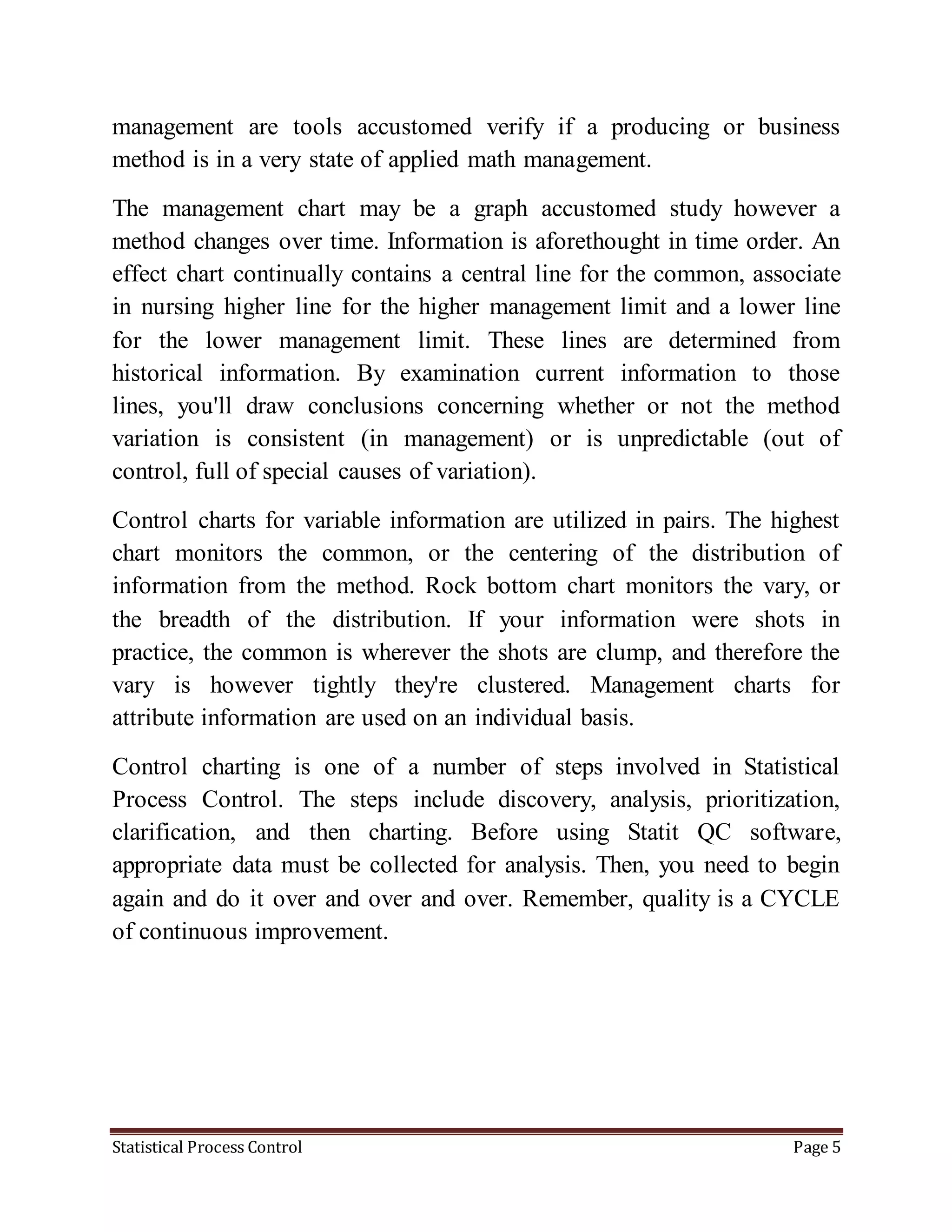 Statistical Process Control Page 5
management are tools accustomed verify if a producing or business
method is in a very state of applied math management.
The management chart may be a graph accustomed study however a
method changes over time. Information is aforethought in time order. An
effect chart continually contains a central line for the common, associate
in nursing higher line for the higher management limit and a lower line
for the lower management limit. These lines are determined from
historical information. By examination current information to those
lines, you'll draw conclusions concerning whether or not the method
variation is consistent (in management) or is unpredictable (out of
control, full of special causes of variation).
Control charts for variable information are utilized in pairs. The highest
chart monitors the common, or the centering of the distribution of
information from the method. Rock bottom chart monitors the vary, or
the breadth of the distribution. If your information were shots in
practice, the common is wherever the shots are clump, and therefore the
vary is however tightly they're clustered. Management charts for
attribute information are used on an individual basis.
Control charting is one of a number of steps involved in Statistical
Process Control. The steps include discovery, analysis, prioritization,
clarification, and then charting. Before using Statit QC software,
appropriate data must be collected for analysis. Then, you need to begin
again and do it over and over and over. Remember, quality is a CYCLE
of continuous improvement.
 