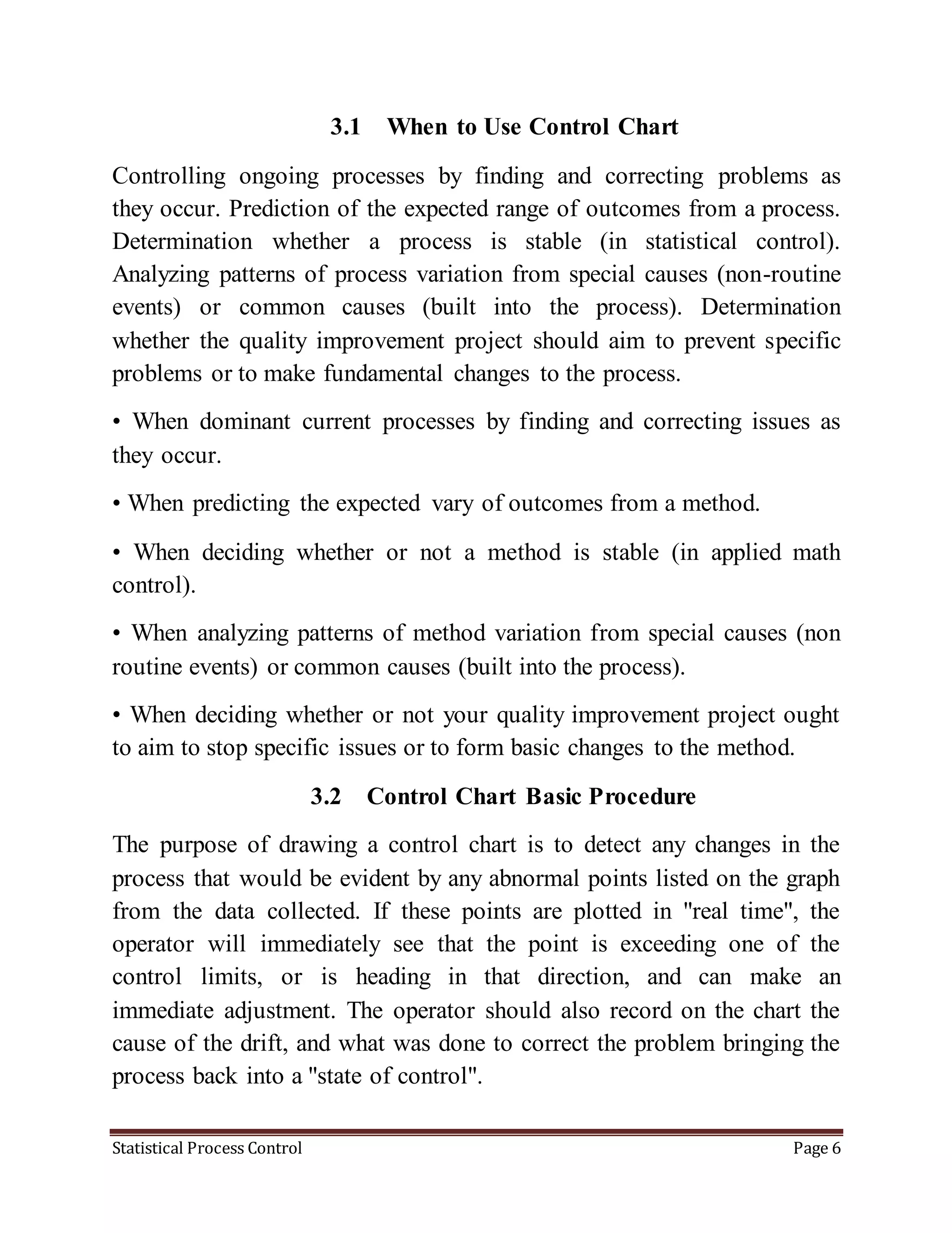 Statistical Process Control Page 6
3.1 When to Use Control Chart
Controlling ongoing processes by finding and correcting problems as
they occur. Prediction of the expected range of outcomes from a process.
Determination whether a process is stable (in statistical control).
Analyzing patterns of process variation from special causes (non-routine
events) or common causes (built into the process). Determination
whether the quality improvement project should aim to prevent specific
problems or to make fundamental changes to the process.
• When dominant current processes by finding and correcting issues as
they occur.
• When predicting the expected vary of outcomes from a method.
• When deciding whether or not a method is stable (in applied math
control).
• When analyzing patterns of method variation from special causes (non
routine events) or common causes (built into the process).
• When deciding whether or not your quality improvement project ought
to aim to stop specific issues or to form basic changes to the method.
3.2 Control Chart Basic Procedure
The purpose of drawing a control chart is to detect any changes in the
process that would be evident by any abnormal points listed on the graph
from the data collected. If these points are plotted in "real time", the
operator will immediately see that the point is exceeding one of the
control limits, or is heading in that direction, and can make an
immediate adjustment. The operator should also record on the chart the
cause of the drift, and what was done to correct the problem bringing the
process back into a "state of control".
 