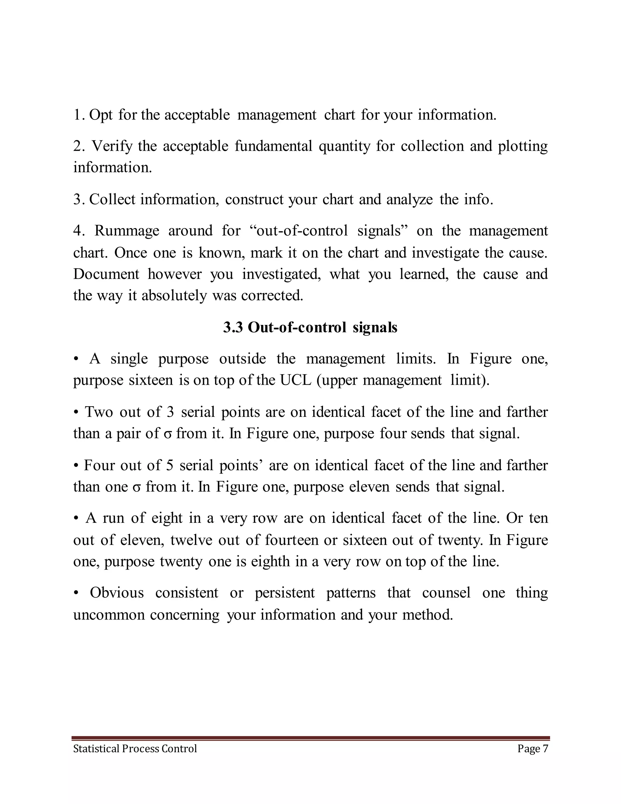 Statistical Process Control Page 7
1. Opt for the acceptable management chart for your information.
2. Verify the acceptable fundamental quantity for collection and plotting
information.
3. Collect information, construct your chart and analyze the info.
4. Rummage around for “out-of-control signals” on the management
chart. Once one is known, mark it on the chart and investigate the cause.
Document however you investigated, what you learned, the cause and
the way it absolutely was corrected.
3.3 Out-of-control signals
• A single purpose outside the management limits. In Figure one,
purpose sixteen is on top of the UCL (upper management limit).
• Two out of 3 serial points are on identical facet of the line and farther
than a pair of σ from it. In Figure one, purpose four sends that signal.
• Four out of 5 serial points’ are on identical facet of the line and farther
than one σ from it. In Figure one, purpose eleven sends that signal.
• A run of eight in a very row are on identical facet of the line. Or ten
out of eleven, twelve out of fourteen or sixteen out of twenty. In Figure
one, purpose twenty one is eighth in a very row on top of the line.
• Obvious consistent or persistent patterns that counsel one thing
uncommon concerning your information and your method.
 