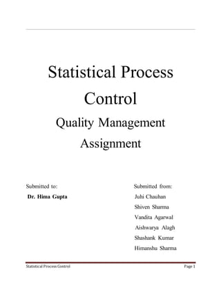 Statistical Process Control Page 1
Statistical Process
Control
Quality Management
Assignment
Submitted to: Submitted from:
Dr. Hima Gupta Juhi Chauhan
Shiven Sharma
Vandita Agarwal
Aishwarya Alagh
Shashank Kumar
Himanshu Sharma
 