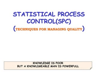 1
STATISTICAL PROCESS
CONTROL(SPC)
(TECHNIQUES FOR MANAGING QUALITY)
KNOWLEDGE IS POOR
BUT A KNOWLDGEABLE MAN IS POWERFULL
 
