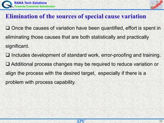 RANA Tech Solutions
Towards Customer Satisfaction
11SPC
Elimination of the sources of special cause variation
Once the causes of variation have been quantified, effort is spent in
eliminating those causes that are both statistically and practically
significant.
Includes development of standard work, error-proofing and training.
Additional process changes may be required to reduce variation or
align the process with the desired target, especially if there is a
problem with process capability.
 