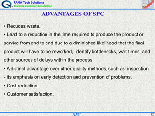 RANA Tech Solutions
Towards Customer Satisfaction
12SPC
ADVANTAGES OF SPC
• Reduces waste.
• Lead to a reduction in the time required to produce the product or
service from end to end due to a diminished likelihood that the final
product will have to be reworked, identify bottlenecks, wait times, and
other sources of delays within the process.
• A distinct advantage over other quality methods, such as inspection
- its emphasis on early detection and prevention of problems.
• Cost reduction.
• Customer satisfaction.
 