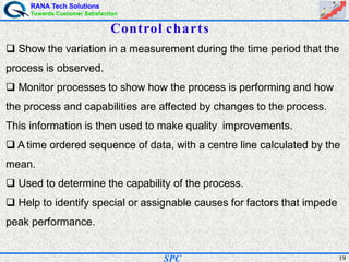 RANA Tech Solutions
Towards Customer Satisfaction
19SPC
Control charts
Show the variation in a measurement during the time period that the
process is observed.
Monitor processes to show how the process is performing and how
the process and capabilities are affected by changes to the process.
This information is then used to make quality improvements.
A time ordered sequence of data, with a centre line calculated by the
mean.
Used to determine the capability of the process.
Help to identify special or assignable causes for factors that impede
peak performance.
 