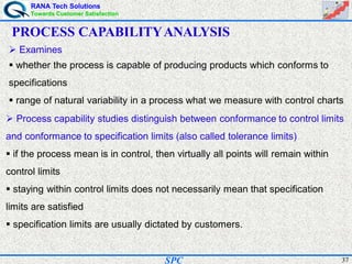 RANA Tech Solutions
Towards Customer Satisfaction
37SPC
PROCESS CAPABILITYANALYSIS
Examines
whether the process is capable of producing products which conforms to
specifications
range of natural variability in a process what we measure with control charts
Process capability studies distinguish between conformance to control limits
and conformance to specification limits (also called tolerance limits)
if the process mean is in control, then virtually all points will remain within
control limits
staying within control limits does not necessarily mean that specification
limits are satisfied
specification limits are usually dictated by customers.
 