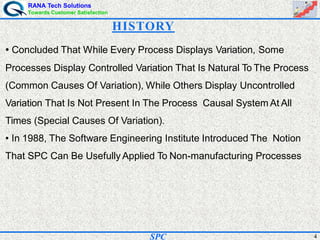 RANA Tech Solutions
Towards Customer Satisfaction
4SPC
• Concluded That While Every Process Displays Variation, Some
Processes Display Controlled Variation That Is Natural To The Process
(Common Causes Of Variation), While Others Display Uncontrolled
Variation That Is Not Present In The Process Causal System At All
Times (Special Causes Of Variation).
• In 1988, The Software Engineering Institute Introduced The Notion
That SPC Can Be Usefully Applied To Non-manufacturing Processes
HISTORY
 