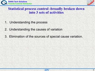 RANA Tech Solutions
Towards Customer Satisfaction
8SPC
Statistical process control -broadly broken down
into 3 sets of activities
1. Understanding the process
2. Understanding the causes of variation
3. Elimination of the sources of special cause variation.
 