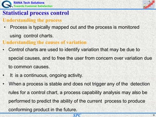 RANA Tech Solutions
Towards Customer Satisfaction
9SPC
Understanding the process
• Process is typically mapped out and the process is monitored
using control charts.
Understanding the causes of variation
• Control charts are used to identify variation that may be due to
special causes, and to free the user from concern over variation due
to common causes.
• It is a continuous, ongoing activity.
• When a process is stable and does not trigger any of the detection
rules for a control chart, a process capability analysis may also be
performed to predict the ability of the current process to produce
conforming product in the future.
Statistical process control
 