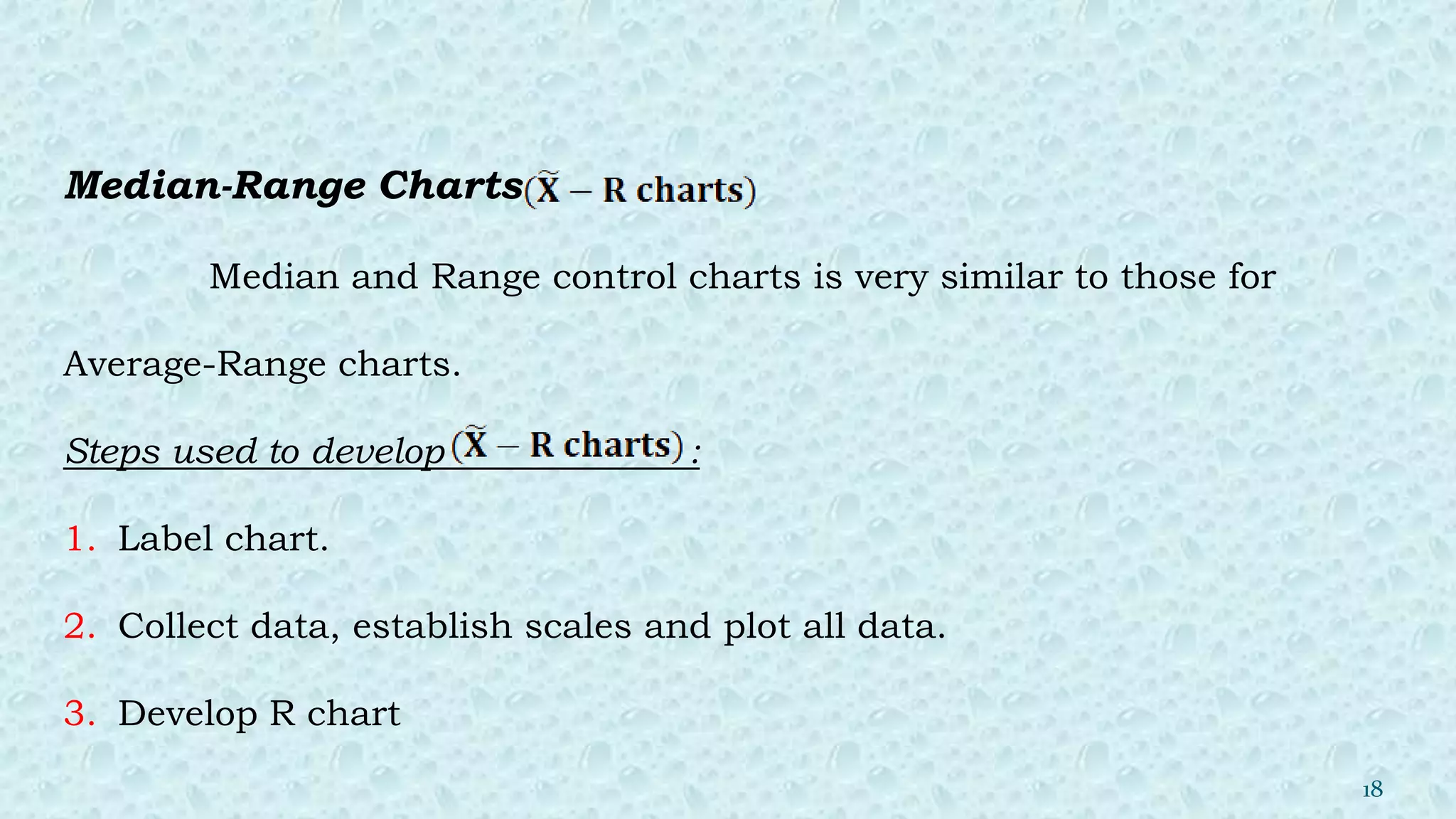 Median-Range Charts
Median and Range control charts is very similar to those for
Average-Range charts.
Steps used to develop :
1. Label chart.
2. Collect data, establish scales and plot all data.
3. Develop R chart
18
 