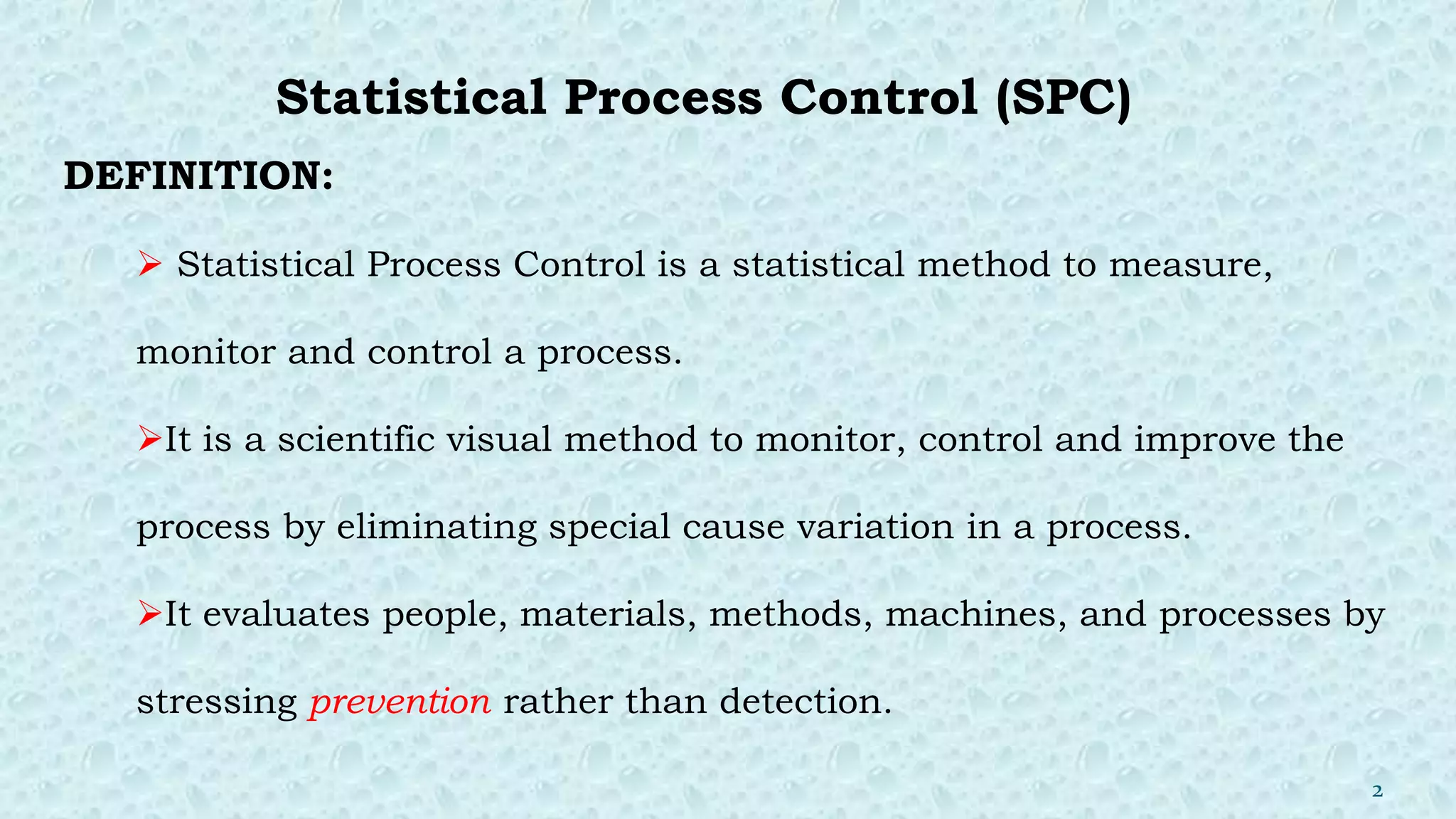 Statistical Process Control (SPC)
DEFINITION:
 Statistical Process Control is a statistical method to measure,
monitor and control a process.
It is a scientific visual method to monitor, control and improve the
process by eliminating special cause variation in a process.
It evaluates people, materials, methods, machines, and processes by
stressing prevention rather than detection.
2
 