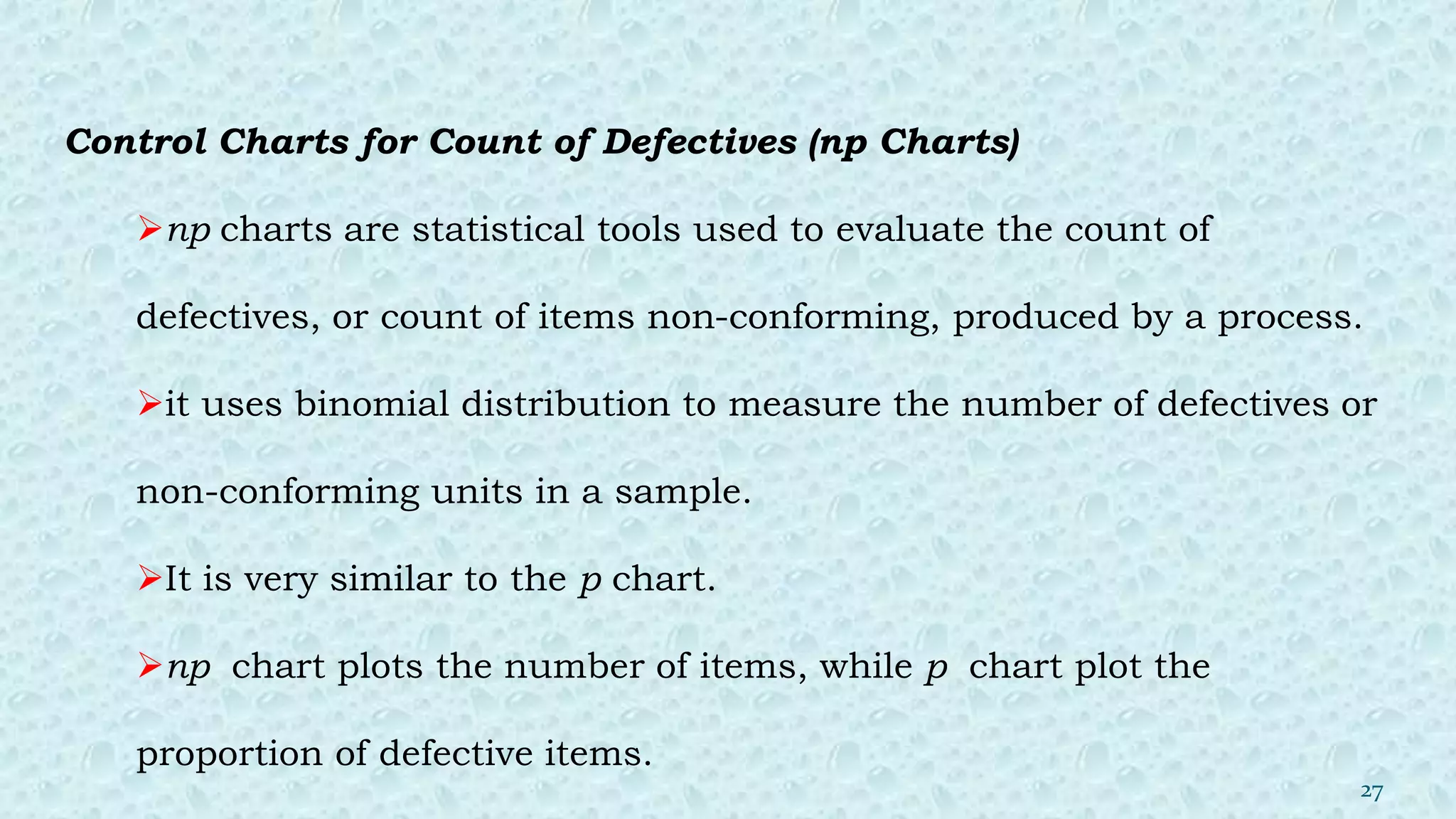Control Charts for Count of Defectives (np Charts)
np charts are statistical tools used to evaluate the count of
defectives, or count of items non-conforming, produced by a process.
it uses binomial distribution to measure the number of defectives or
non-conforming units in a sample.
It is very similar to the p chart.
np chart plots the number of items, while p chart plot the
proportion of defective items.
27
 