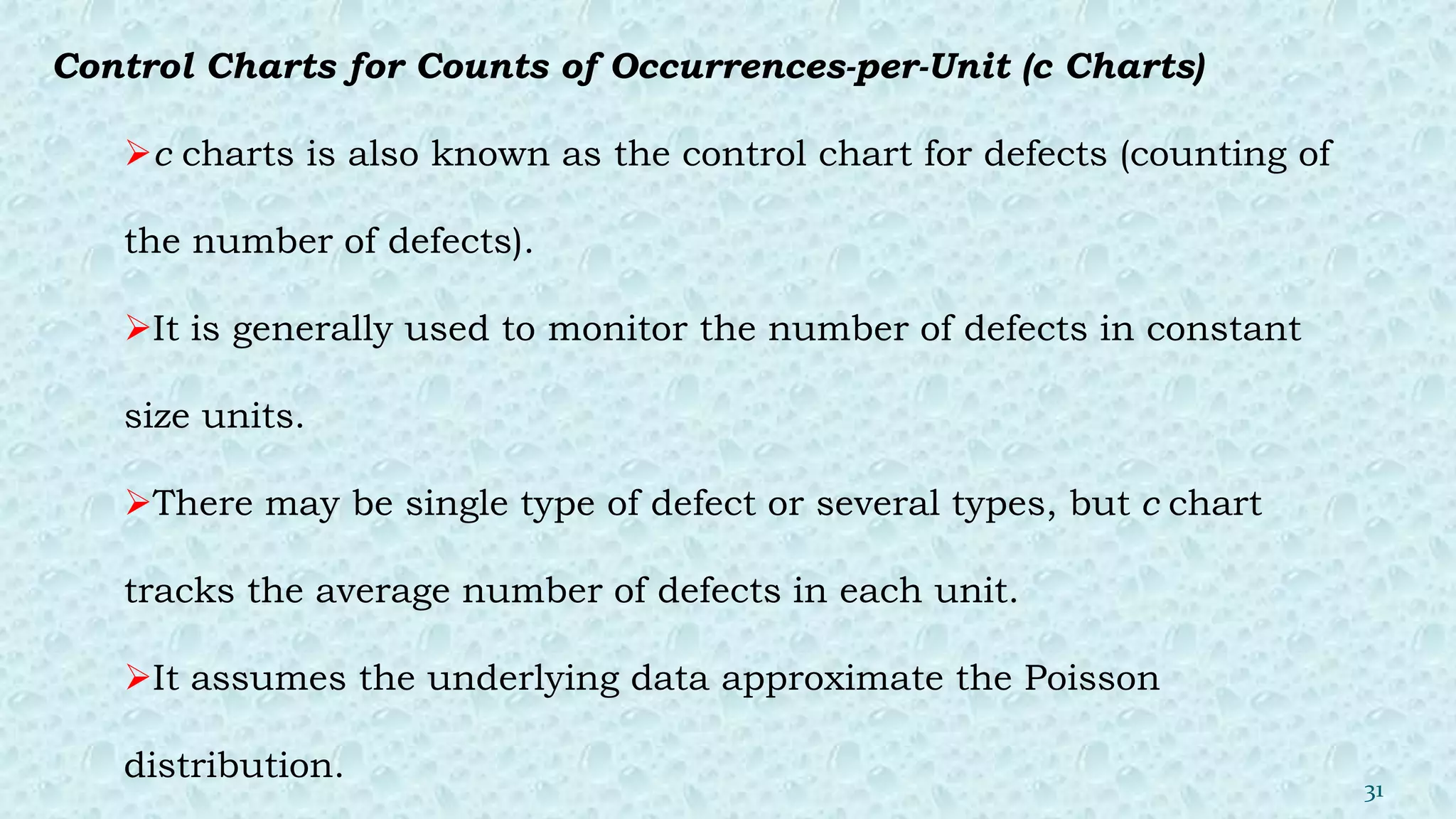 Control Charts for Counts of Occurrences-per-Unit (c Charts)
c charts is also known as the control chart for defects (counting of
the number of defects).
It is generally used to monitor the number of defects in constant
size units.
There may be single type of defect or several types, but c chart
tracks the average number of defects in each unit.
It assumes the underlying data approximate the Poisson
distribution.
31
 
