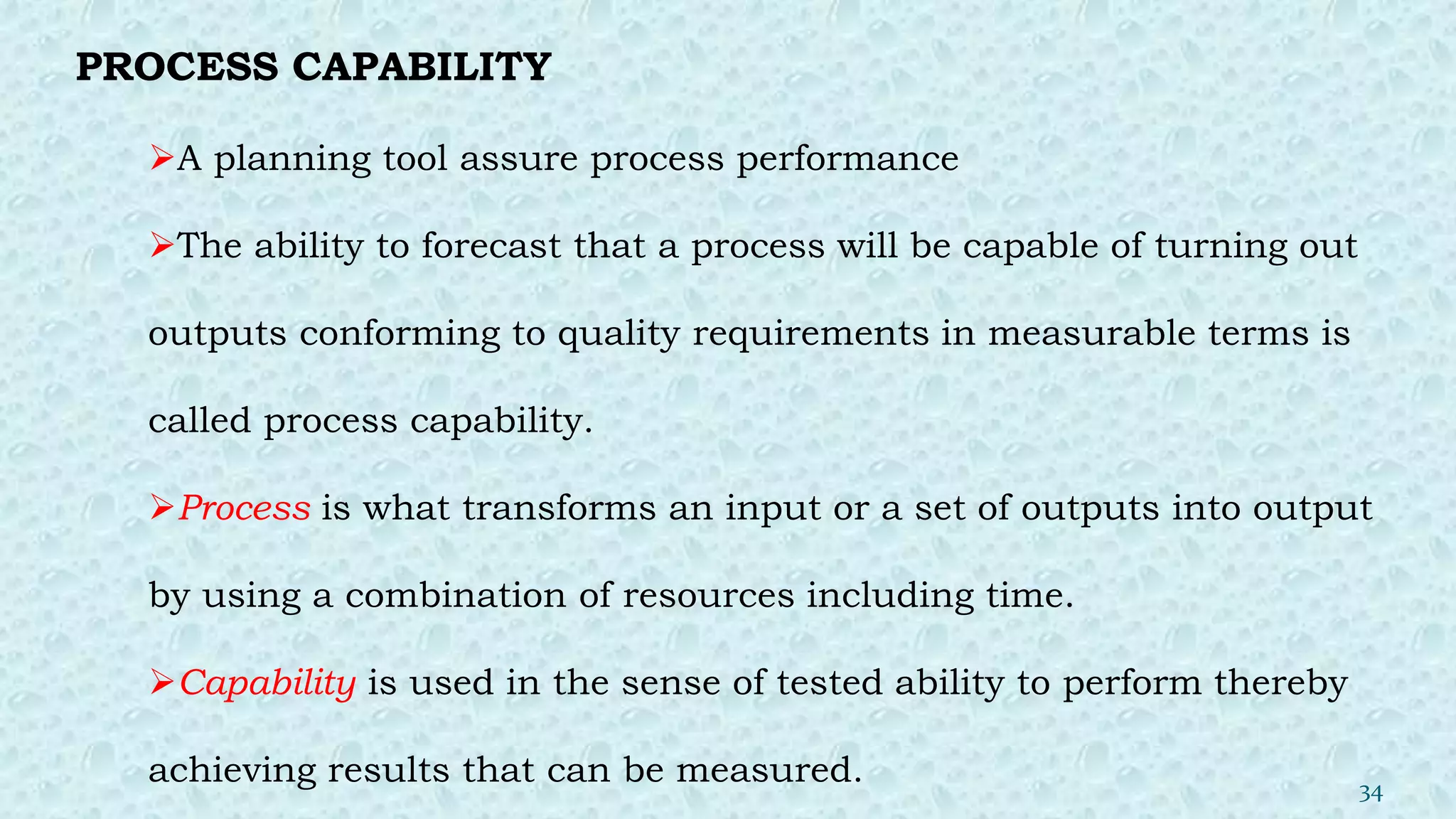 PROCESS CAPABILITY
A planning tool assure process performance
The ability to forecast that a process will be capable of turning out
outputs conforming to quality requirements in measurable terms is
called process capability.
Process is what transforms an input or a set of outputs into output
by using a combination of resources including time.
Capability is used in the sense of tested ability to perform thereby
achieving results that can be measured. 34
 