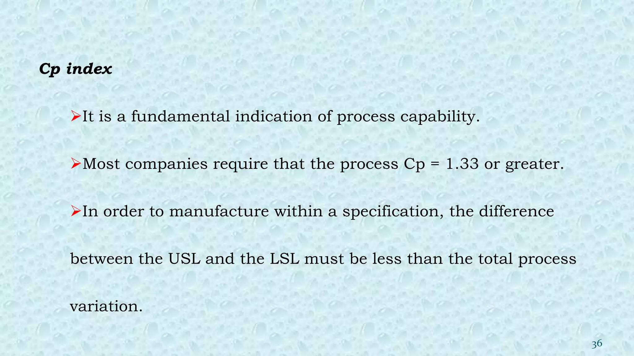 Cp index
It is a fundamental indication of process capability.
Most companies require that the process Cp = 1.33 or greater.
In order to manufacture within a specification, the difference
between the USL and the LSL must be less than the total process
variation.
36
 