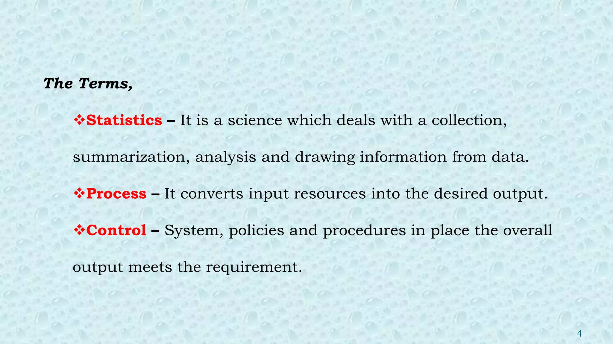 The Terms,
Statistics – It is a science which deals with a collection,
summarization, analysis and drawing information from data.
Process – It converts input resources into the desired output.
Control – System, policies and procedures in place the overall
output meets the requirement.
4
 