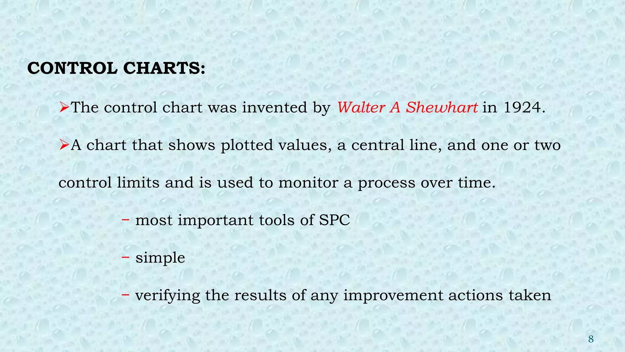 CONTROL CHARTS:
The control chart was invented by Walter A Shewhart in 1924.
A chart that shows plotted values, a central line, and one or two
control limits and is used to monitor a process over time.
− most important tools of SPC
− simple
− verifying the results of any improvement actions taken
8
 