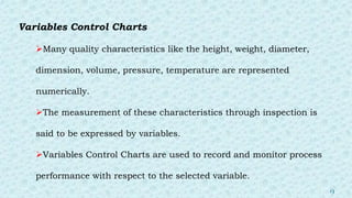 Variables Control Charts
Many quality characteristics like the height, weight, diameter,
dimension, volume, pressure, temperature are represented
numerically.
The measurement of these characteristics through inspection is
said to be expressed by variables.
Variables Control Charts are used to record and monitor process
performance with respect to the selected variable.
13
 