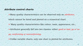 Attribute control charts
Many quality characteristics can be observed only as attributes,
which cannot be listed and plotted on a numerical chart.
`Many quality characteristics like colour, taste, appearance, etc.,
Attributes generally fall into two classes: either good or bad, go or no-
go, conforming or nonconforming.
Unlike variable charts, only one chart is plotted for attributes.
23
 