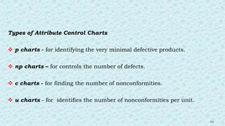 Types of Attribute Control Charts
 p charts - for identifying the very minimal defective products.
 np charts – for controls the number of defects.
 c charts - for finding the number of nonconformities.
 u charts - for identifies the number of nonconformities per unit.
24
 