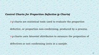 Control Charts for Proportion Defective (p Charts)
p charts are statistical tools used to evaluate the proportion
defective, or proportion non-conforming, produced by a process.
p charts uses binomial distribution to measure the proportion of
defectives or non conforming units in a sample.
25
 